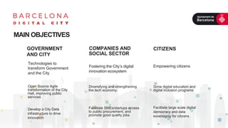 GOVERNMENT
AND CITY
Technologies to
transform Government
and the City
COMPANIES AND
SOCIAL SECTOR
Fostering the City’s digital
innovation ecosystem
MAIN OBJECTIVES
CITIZENS
Empowering citizens
Open Source Agile
transformation of the City
Hall, improving public
services
Develop a City Data
infrastructure to drive
innovation
Diversifying and strengthening
the tech economy.
Facilitate SMEs/startups access
to public procurement, and
promote good quality jobs.
Grow digital education and
digital inclusion programs
Facilitate large scale digital
democracy and data
sovereignty for citizens
 