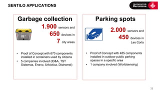  21	
  
SENTILO APPLICATIONS
	
  1.900 sensors and
650 devices in
7 city areas
2.000 sensors and
450 devices in
Les Corts
Garbage collection Parking spots
•  Proof of Concept with 485 components
installed in outdoor public parking
spaces in a specific area
•  1 company involved (Worldsensing)
•  Proof of Concept with 670 components
installed in containers used by citizens
•  5 companies involved (ID&A, TST
Sistemas, Enevo, Urbiotica, Distromel)
 