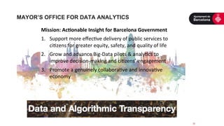 25	
  
Mission:	
  Ac2onable	
  Insight	
  for	
  Barcelona	
  Government	
  
1.  Support	
  more	
  eﬀec5ve	
  delivery	
  of	
  public	
  services	
  to	
  
ci5zens	
  for	
  greater	
  equity,	
  safety,	
  and	
  quality	
  of	
  life	
  
2.  Grow	
  and	
  advance	
  Big-­‐Data	
  pilots	
  &	
  analy5cs	
  to	
  
improve	
  decision-­‐making	
  and	
  ci5zens’	
  engagement	
  
3.  Promote	
  a	
  genuinely	
  collabora5ve	
  and	
  innova5ve	
  
economy	
  
MAYOR’S OFFICE FOR DATA ANALYTICS
 