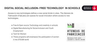 Access to new technologies defines a new social divide in cities. The Ateneos de
Fabricación (FabLabs) are spaces for social innovation where access to new
technologies.
●  Free & Open source Technology and creativity in schools
●  Digital Manufacturing for Social Inclusion and Youth
Employment
●  Tech for Women
●  These programs will emphasize the participation of women
in the STEAM world
DIGITAL SOCIAL INCLUSION- FREE TECHNOLOGY IN SCHOOLS
 