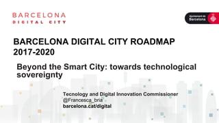 BARCELONA DIGITAL CITY ROADMAP
2017-2020
Tecnology and Digital Innovation Commissioner
@Francesca_bria
barcelona.cat/digital
	
  	
  	
  	
  	
  	
  	
  	
  	
  	
  	
  	
  	
  	
  	
  	
  	
  	
  	
  	
  	
  	
  	
  	
  	
  	
  	
  	
  	
  	
  	
  	
  	
  	
  	
  	
  	
  	
  	
  	
  	
  	
  	
  	
  	
  	
  	
  	
  	
  	
  	
  	
  	
  	
  	
  
Beyond the Smart City: towards technological
sovereignty
 