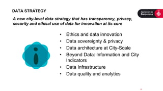 •  Ethics and data innovation
•  Data sovereignty & privacy
•  Data architecture at City-Scale
•  Beyond Data: Information and City
Indicators
•  Data Infrastructure
•  Data quality and analytics
15	
  
DATA STRATEGY
A new city-level data strategy that has transparency, privacy,
security and ethical use of data for innovation at its core
	
  
 