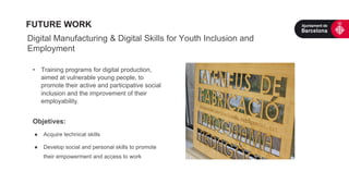 Digital Manufacturing & Digital Skills for Youth Inclusion and
Employment
•  Training programs for digital production,
aimed at vulnerable young people, to
promote their active and participative social
inclusion and the improvement of their
employability.
Objetives:
●  Acquire technical skills
●  Develop social and personal skills to promote
their empowerment and access to work
FUTURE WORK
 