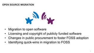 •  Migration to open software
•  Licensing and copyright of publicly funded software
•  Changes in public procurement to foster FOSS adoption
•  Identifying quick-wins in migration to FOSS
7	
  
OPEN SOURCE MIGRATION
 