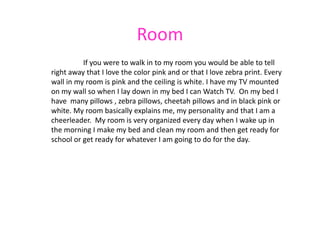 Room
          If you were to walk in to my room you would be able to tell
right away that I love the color pink and or that I love zebra print. Every
wall in my room is pink and the ceiling is white. I have my TV mounted
on my wall so when I lay down in my bed I can Watch TV. On my bed I
have many pillows , zebra pillows, cheetah pillows and in black pink or
white. My room basically explains me, my personality and that I am a
cheerleader. My room is very organized every day when I wake up in
the morning I make my bed and clean my room and then get ready for
school or get ready for whatever I am going to do for the day.
 