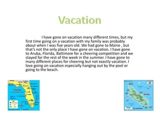 I have gone on vacation many different times, but my
first time going on a vacation with my family was probably
about when I was five years old. We had gone to Maine , but
that’s not the only place I have gone on vacation. I have gone
to Aruba, Florida, Baltimore for a cheering competition and we
stayed for the rest of the week in the summer. I have gone to
many different places for cheering but not exactly vacation. I
love going on vacation especially hanging out by the pool or
going to the beach.
 