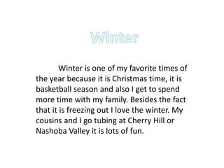 Winter is one of my favorite times of
the year because it is Christmas time, it is
basketball season and also I get to spend
more time with my family. Besides the fact
that it is freezing out I love the winter. My
cousins and I go tubing at Cherry Hill or
Nashoba Valley it is lots of fun.
 