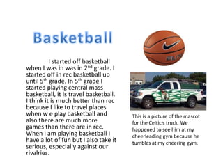 I started off basketball
when I was in was in 2nd grade. I
started off in rec basketball up
until 5th grade. In 5th grade I
started playing central mass
basketball, it is travel basketball.
I think it is much better than rec
because I like to travel places
when w e play basketball and           This is a picture of the mascot
also there are much more               for the Celtic’s truck. We
games than there are in rec.           happened to see him at my
When I am playing basketball I         cheerleading gym because he
have a lot of fun but I also take it   tumbles at my cheering gym.
serious, especially against our
rivalries.
 