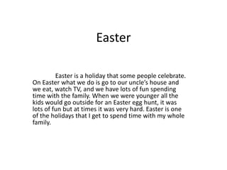 Easter

         Easter is a holiday that some people celebrate.
On Easter what we do is go to our uncle’s house and
we eat, watch TV, and we have lots of fun spending
time with the family. When we were younger all the
kids would go outside for an Easter egg hunt, it was
lots of fun but at times it was very hard. Easter is one
of the holidays that I get to spend time with my whole
family.
 