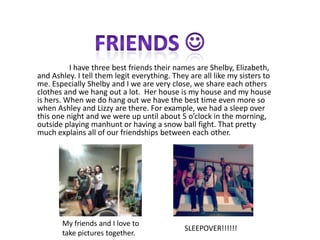 I have three best friends their names are Shelby, Elizabeth,
and Ashley. I tell them legit everything. They are all like my sisters to
me. Especially Shelby and I we are very close, we share each others
clothes and we hang out a lot. Her house is my house and my house
is hers. When we do hang out we have the best time even more so
when Ashley and Lizzy are there. For example, we had a sleep over
this one night and we were up until about 5 o’clock in the morning,
outside playing manhunt or having a snow ball fight. That pretty
much explains all of our friendships between each other.




       My friends and I love to
                                             SLEEPOVER!!!!!!
       take pictures together.
 