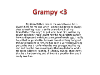 My Grandfather means the world to me, he is
always here for me and when I am feeling down he always
does something to put a smile on my face. I call my
Grandfather “Grampy”, its just what I call him just like my
cousin calls him “Papa”. Right now he has prostate cancer,
he was diagnosed with it just a couple of weeks ago. I really
hope that he gets better because I want nothing but good
things to happens to him. He has been a very hard working
person he was a roofer when he was younger just like my
dad and now he owns a company that my dad now works
for called Rockwell Roofing, it is family owned. That shows
that he is hardworking and all I want is good for him and I
really love him.
 