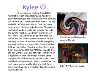 Kylee is one of my best friends that I
had met through cheerleading, we had both
started cheering at pro athletics we were both on
the same team, I remember the day that she had
walked in with her two friends from her town
down where she lives, in Bellingham. She walked
in all giggly and my uncle had brought her in to
the gym to meet me , and from the time I saw
her I knew that we would be good friends just
                                                      What Kylee and I do on the
because of the kind of personality she had. She
                                                      plane to Florida.
was very nice and doesn’t really take everything
serious just like me, I laugh a lot . From that day
that we had met at cheering we have been very
close, even when I left Pro Athletics to go to ECE,
she had went as well. Even though I had been on
a higher team than her we still had the same
competitions and the same practice dates. Kylee
and I had a competition in Florida and we had sat
next to each other on the plan and took funny
pictures and we had a great time together. She is     At her 13th birthday party.
my best friend.
 