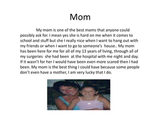 Mom
          My mom is one of the best moms that anyone could
possibly ask for. I mean yes she is hard on me when it comes to
school and stuff but she I really nice when I want to hang out with
my friends or when I want to go to someone’s house.. My mom
has been here for me for all of my 13 years of living, through all of
my surgeries she had been at the hospital with me night and day.
If it wasn’t for her I would have been even more scared then I had
been. My mom is the best thing I could have because some people
don’t even have a mother, I am very lucky that I do.
 