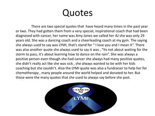 Quotes
          There are two special quotes that have heard many times in the past year
or two. They had gotten them from a very special, inspirational coach that had been
diagnosed with cancer, her name was Amy Jones we called her AJ she was only 29
years old. She was a dancing coach and a cheerleading coach at my gym. The saying
she always used to say was LYMI, that’s stand for “ I love you and I mean it”. There
was also another quote she always used to say it was , “Its not about waiting for the
storm to pass, it’s about learning how to dance on the rain”. She was always a
positive person even though she had cancer she always had many positive quotes,
she didn’t really act like she was sick , she always wanted to be with her kids
coaching but she couldn’t. Also the LYMI quote was also a fundraiser to help her for
chemotherapy , many people around the world helped and donated to her. But
those were the many quotes that she used to always say before she past.
 