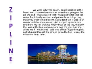 We were in Myrtle Beach, South Carolina at the
board walk, I can only remember when I was going on the
zip line and I was so scared that I was going to fall into the
water. But I slowly went on and put on those things they
make you wear to hold u so that you don’t fall, it was so un
comfortable for some reason. As I stepped up each stair I
could feel my self shaking. Finally I was at the top, the lady
that was at the top said come one now it’s your turn she
asked me if I was scared I said kind of but I’ll get through it.
As I whipped through the air and down the line I was at the
other end in no time.
 