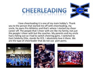 I love cheerleading it is one of my main hobby’s. Thank
you to the person that started me off with cheerleading, my
uncle, he owns Pro Athletics and that’s where I started my cheer
career off. The people that I cheer with are like my family, not just
the people I cheer with but the coaches. My parents and my uncle
had a falling out so I had to switch cheering gyms. I switched to
East Celebrity Elite, stands for ECE. I absolutely love it there. We
are the type of cheerleader that do not use pom poms.
 