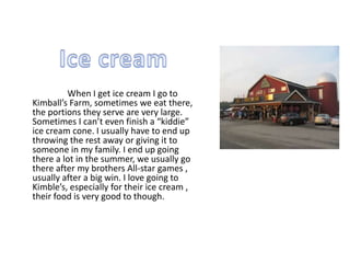 When I get ice cream I go to
Kimball’s Farm, sometimes we eat there,
the portions they serve are very large.
Sometimes I can’t even finish a “kiddie”
ice cream cone. I usually have to end up
throwing the rest away or giving it to
someone in my family. I end up going
there a lot in the summer, we usually go
there after my brothers All-star games ,
usually after a big win. I love going to
Kimble’s, especially for their ice cream ,
their food is very good to though.
 
