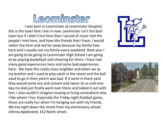 I was born in Leominster at Leominster Hospital,
this is the town that I live in now. Leominster isn’t the best
town but if I didn’t live here then I would of never met the
people I met here, and have the friends that I have. I would
rather live here and not far away because my family lives
here and I usually see my family every weekend. Next year I
am going to be going to Leominster High School I am going
to be playing basketball and cheering for them. I have had
many good experiences here and some bad experiences
here. We have this really crazy neighbor and when we as
my brother and I used to play catch in the street and the ball
used to go in their yard it was bad. If it went in there yard
they would come out and scream and swear at us until one
day my dad just finally went over there and talked it out with
him. I also couldn’t imagine moving or living somewhere else
I like where I live. Especially the Friday night football game,
those are really fun when I’m hanging out with my friends.
We live right down the street from my elementary school
Johnny Appleseed, 312 North street.
 