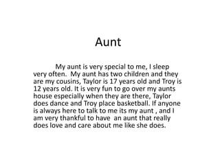 Aunt
       My aunt is very special to me, I sleep
very often. My aunt has two children and they
are my cousins, Taylor is 17 years old and Troy is
12 years old. It is very fun to go over my aunts
house especially when they are there, Taylor
does dance and Troy place basketball. If anyone
is always here to talk to me its my aunt , and I
am very thankful to have an aunt that really
does love and care about me like she does.
 