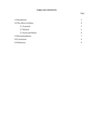 TABLE OF CONTENTS
Page
1.0 Introduction 3
2.0 The effects of bribery 4
2.1 Economic 5
2.2 Political 5
2.3 Social and Ethical 6
3.0 Recommendations 7
4.0 Conclusions 8
5.0 References 9
 