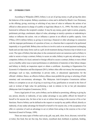 1.0 INTRODUCTION
According to Wikipedia (2003), bribery is an act of giving money or gift giving that alters
the behavior of the recipient. Bribery constitutes a crime and is defined by Black's Law Dictionary
as the offering, giving, receiving or soliciting of any item of value to influence the actions of an
official or other person in charge of a public or legal duty (Bryan A. G., 1999). The bribe is the gift
bestowed to influence the recipient's conduct. It may be any money, good, right in action, property,
preferment, privilege, emolument, object of value, advantage or merely a promise or undertaking to
induce or influence the action, vote or influence a person in an official or public capacity. Eoin
O'Shea, (2011) defines bribery as giving or receiving a financial or other advantage in connection
with the improper performance of a position of trust, or a function that is expected to be performed
impartially or in good faith. Bribery does not have to involve cash or an actual payment exchanging
hands and can take many forms such as a gift, lavish treatment during a business trip or tickets to an
event. The types of bribery that take place in the commercial sector are numerous such as bribery in
order to secure or keep a contract, bribery to secure an order, bribery to gain any advantage over a
competitor, bribery of a local, national or foreign official to secure a contract, bribery to turn a blind
eye to a healthy safety issue or poor performance or substitution of materials or false labour charges
and bribery to falsify an inspection report or obtain a certificate. According to Organization For
Economic Co-Operation and Development (2011), bribers often offer not money but non-pecuniary
advantages such as trips, memberships in private clubs, or educational opportunities for the
officials‘ children. Hence, an effective bribery offense must prohibit the giving or soliciting of both
monetary and non-monetary advantages. The Malaysian Anti-Corruption Commission defines
bribery or corruption as an act of giving or receiving of any gratification or reward in the form of
cash or in-kind of high value for performing a task in relation to his or her job description
(Malaysian Anti-Corruption Commission, 2013).
From a legal point of view, active bribery can be defined as promising, offering or giving by
any person, directly or indirectly, of any undue advantage to any public official for himself or
herself or for anyone else, for him or her to act or refrain from acting in the exercise of his or her
functions. Passive bribery can be defined as the request or receipt by any public official, directly or
indirectly, of any undue advantage for himself or herself or for anyone else, or the acceptance of an
offer or a promise of such an advantage to act or refrain from acting in the exercise or his or her
functions (Council of Europe, 1999).
There are many types of bribes such as tip, gift, sop, perk, skim, favor, discount, waived fee
or ticket, free food, free ad, free trip, free tickets, sweetheart deal, kickback or payback, funding,
 
