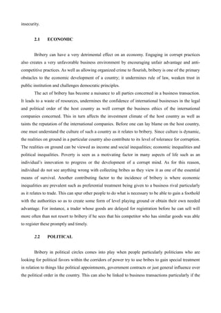 insecurity.
2.1 ECONOMIC
Bribery can have a very detrimental effect on an economy. Engaging in corrupt practices
also creates a very unfavorable business environment by encouraging unfair advantage and anti-
competitive practices. As well as allowing organized crime to flourish, bribery is one of the primary
obstacles to the economic development of a country; it undermines rule of law, weaken trust in
public institution and challenges democratic principles.
The act of bribery has become a nuisance to all parties concerned in a business transaction.
It leads to a waste of resources, undermines the confidence of international businesses in the legal
and political order of the host country as well corrupt the business ethics of the international
companies concerned. This in turn affects the investment climate of the host country as well as
taints the reputation of the international companies. Before one can lay blame on the host country,
one must understand the culture of such a country as it relates to bribery. Since culture is dynamic,
the realities on ground in a particular country also contribute to its level of tolerance for corruption.
The realities on ground can be viewed as income and social inequalities; economic inequalities and
political inequalities. Poverty is seen as a motivating factor in many aspects of life such as an
individual’s innovation to progress or the development of a corrupt mind. As for this reason,
individual do not see anything wrong with collecting bribes as they view it as one of the essential
means of survival. Another contributing factor to the incidence of bribery is where economic
inequalities are prevalent such as preferential treatment being given to a business rival particularly
as it relates to trade. This can spur other people to do what is necessary to be able to gain a foothold
with the authorities so as to create some form of level playing ground or obtain their own needed
advantage. For instance, a trader whose goods are delayed for registration before he can sell will
more often than not resort to bribery if he sees that his competitor who has similar goods was able
to register these promptly and timely.
2.2 POLITICAL
Bribery in political circles comes into play when people particularly politicians who are
looking for political favors within the corridors of power try to use bribes to gain special treatment
in relation to things like political appointments, government contracts or just general influence over
the political order in the country. This can also be linked to business transactions particularly if the
 
