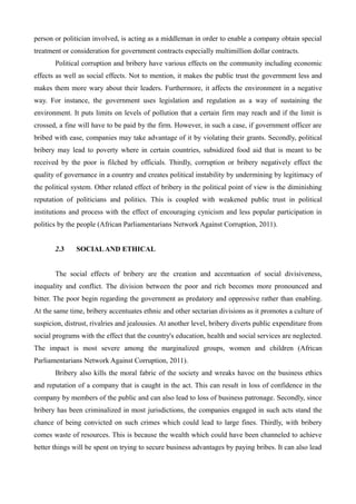 person or politician involved, is acting as a middleman in order to enable a company obtain special
treatment or consideration for government contracts especially multimillion dollar contracts.
Political corruption and bribery have various effects on the community including economic
effects as well as social effects. Not to mention, it makes the public trust the government less and
makes them more wary about their leaders. Furthermore, it affects the environment in a negative
way. For instance, the government uses legislation and regulation as a way of sustaining the
environment. It puts limits on levels of pollution that a certain firm may reach and if the limit is
crossed, a fine will have to be paid by the firm. However, in such a case, if government officer are
bribed with ease, companies may take advantage of it by violating their grants. Secondly, political
bribery may lead to poverty where in certain countries, subsidized food aid that is meant to be
received by the poor is filched by officials. Thirdly, corruption or bribery negatively effect the
quality of governance in a country and creates political instability by undermining by legitimacy of
the political system. Other related effect of bribery in the political point of view is the diminishing
reputation of politicians and politics. This is coupled with weakened public trust in political
institutions and process with the effect of encouraging cynicism and less popular participation in
politics by the people (African Parliamentarians Network Against Corruption, 2011).
2.3 SOCIALAND ETHICAL
The social effects of bribery are the creation and accentuation of social divisiveness,
inequality and conflict. The division between the poor and rich becomes more pronounced and
bitter. The poor begin regarding the government as predatory and oppressive rather than enabling.
At the same time, bribery accentuates ethnic and other sectarian divisions as it promotes a culture of
suspicion, distrust, rivalries and jealousies. At another level, bribery diverts public expenditure from
social programs with the effect that the country's education, health and social services are neglected.
The impact is most severe among the marginalized groups, women and children (African
Parliamentarians Network Against Corruption, 2011).
Bribery also kills the moral fabric of the society and wreaks havoc on the business ethics
and reputation of a company that is caught in the act. This can result in loss of confidence in the
company by members of the public and can also lead to loss of business patronage. Secondly, since
bribery has been criminalized in most jurisdictions, the companies engaged in such acts stand the
chance of being convicted on such crimes which could lead to large fines. Thirdly, with bribery
comes waste of resources. This is because the wealth which could have been channeled to achieve
better things will be spent on trying to secure business advantages by paying bribes. It can also lead
 