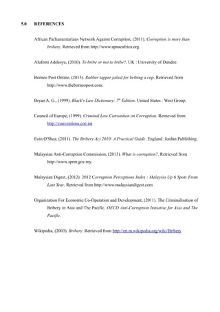 5.0 REFERENCES
African Parliamentarians Network Against Corruption, (2011). Corruption is more than
bribery. Retrieved from http://www.apnacafrica.org.
Alufemi Adekoya, (2010). To bribe or not to bribe?. UK : University of Dundee.
Borneo Post Online, (2013). Rubber tapper jailed for bribing a cop. Retrieved from
http://www.theborneopost.com.
Bryan A. G., (1999). Black's Law Dictionary: 7th
Edition. United States : West Group.
Council of Europe, (1999). Criminal Law Convention on Corruption. Retrieved from
http://conventions.coe.int
Eoin O'Shea, (2011). The Bribery Act 2010: A Practical Guide. England: Jordan Publishing.
Malaysian Anti-Corruption Commission, (2013). What is corruption?. Retrieved from
http://www.sprm.gov.my.
Malaysian Digest, (2012). 2012 Corruption Perceptions Index : Malaysia Up 6 Spots From
Last Year. Retrieved from http://www.malaysiandigest.com
Organization For Economic Co-Operation and Development, (2011). The Criminalisation of
Bribery in Asia and The Pacific. OECD Anti-Corruption Initiative for Asia and The
Pacific.
Wikipedia, (2003). Bribery. Retrieved from http://en.m.wikipedia.org/wiki/Bribery
 