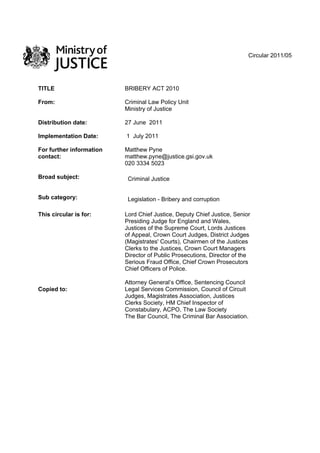 Circular 2011/05
TITLE BRIBERY ACT 2010
From: Criminal Law Policy Unit
Ministry of Justice
Distribution date: 27 June 2011
Implementation Date: 1 July 2011
For further information
contact:
Matthew Pyne
matthew.pyne@justice.gsi.gov.uk
020 3334 5023
Broad subject: Criminal Justice
Sub category: Legislation - Bribery and corruption
This circular is for:
Copied to:
Lord Chief Justice, Deputy Chief Justice, Senior
Presiding Judge for England and Wales,
Justices of the Supreme Court, Lords Justices
of Appeal, Crown Court Judges, District Judges
(Magistrates' Courts), Chairmen of the Justices
Clerks to the Justices, Crown Court Managers
Director of Public Prosecutions, Director of the
Serious Fraud Office, Chief Crown Prosecutors
Chief Officers of Police.
Attorney General’s Office, Sentencing Council
Legal Services Commission, Council of Circuit
Judges, Magistrates Association, Justices
Clerks Society, HM Chief Inspector of
Constabulary, ACPO, The Law Society
The Bar Council, The Criminal Bar Association.
 