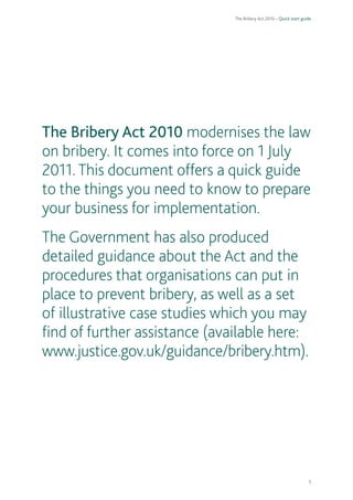 The Bribery Act 2010 – Quick start guide 
1 
The Bribery Act 2010 modernises the law on bribery. It comes into force on 1 July 2011. This document offers a quick guide to the things you need to know to prepare your business for implementation. 
The Government has also produced detailed guidance about the Act and the procedures that organisations can put in place to prevent bribery, as well as a set of illustrative case studies which you may find of further assistance (available here: www.justice.gov.uk/guidance/bribery.htm).  