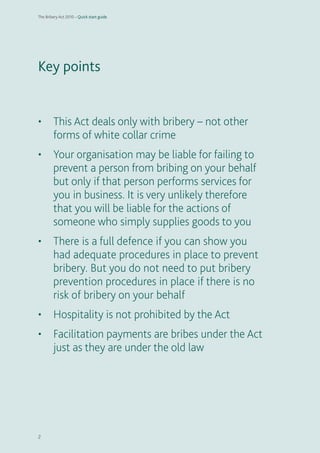 2 
Key points• This Act deals only with bribery – not other forms of white collar crime• Your organisation may be liable for failing to prevent a person from bribing on your behalf but only if that person performs services for you in business. It is very unlikely therefore that you will be liable for the actions of someone who simply supplies goods to you• There is a full defence if you can show you had adequate procedures in place to prevent bribery. But you do not need to put bribery prevention procedures in place if there is no risk of bribery on your behalf• Hospitality is not prohibited by the Act• Facilitation payments are bribes under the Act just as they are under the old law 
The Bribery Act 2010 – Quick start guide 
 