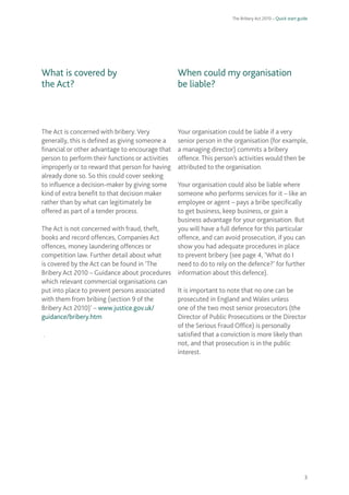 The Bribery Act 2010 – Quick start guide 
3 
What is covered by 
the Act? 
The Act is concerned with bribery. Very generally, this is defined as giving someone a financial or other advantage to encourage that person to perform their functions or activities improperly or to reward that person for having already done so. So this could cover seeking to influence a decision-maker by giving some kind of extra benefit to that decision maker rather than by what can legitimately be offered as part of a tender process. 
The Act is not concerned with fraud, theft, books and record offences, Companies Act offences, money laundering offences or competition law. Further detail about what is covered by the Act can be found in ‘The Bribery Act 2010 – Guidance about procedures which relevant commercial organisations can put into place to prevent persons associated with them from bribing (section 9 of the Bribery Act 2010)’ – www.justice.gov.uk/ guidance/bribery.htm 
. 
When could my organisation 
be liable? 
Your organisation could be liable if a very senior person in the organisation (for example, a managing director) commits a bribery offence. This person’s activities would then be attributed to the organisation. 
Your organisation could also be liable where someone who performs services for it – like an employee or agent – pays a bribe specifically to get business, keep business, or gain a business advantage for your organisation. But you will have a full defence for this particular offence, and can avoid prosecution, if you can show you had adequate procedures in place to prevent bribery (see page 4, ‘What do I need to do to rely on the defence?’ for further information about this defence). 
It is important to note that no one can be prosecuted in England and Wales unless one of the two most senior prosecutors (the Director of Public Prosecutions or the Director of the Serious Fraud Office) is personally satisfied that a conviction is more likely than not, and that prosecution is in the public interest.  