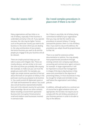 The Bribery Act 2010 – Quick start guide 
5 
How do I assess risk? Many organisations will face little or no risk of bribery, especially if their business is undertaken primarily in the UK. If you operate overseas, the risks may be higher. Factors such as the particular country you want to do business in, the sector which you are dealing in, the value and duration of your project, the kind of business you want to do and the people you engage to do your business will all be relevant. There are simple practical steps you can take to assess and mitigate risks. These are mostly obvious, and are similar to (or even the same as) those you probably take anyway (for example, to make sure you can trust the people you work with). For example, you might use simple internet searches to find outabout the levels of corruption or bribery in theparticular country you propose to do business in. You could consult UK diplomatic posts or UK Trade and Investment for advice. You couldalso consult business representative bodies here and in the relevant country for up to datelocal knowledge. We set out some contacts below including a Government-sponsored Business Anti-Corruption Portal aimed at small and medium sized businesses involved in overseas trade. 
Do I need complex procedures in place even if there is no risk? No. If there is very little risk of bribery being committed on behalf of your organisation then you may not feel the need for any procedures to prevent bribery. If, having assessed the position, there is a risk of bribery then, if you want to rely on the defence, the procedures you adopt should be proportionate to that risk. There is no need for extensive written documentation or policies. You may already have proportionate procedures through existing controls over company expenditure, accounting and commercial or agent contracts for example. In larger organisations it will be important to ensure that management in charge of the day to day business is fully aware and committed to the objective of preventing bribery. In micro-businesses it may be enough for simple oral reminders to key staff about the organisation’s anti-bribery policies. In addition, although parties to a contract are of course free to agree whatever terms are appropriate, the Act does not require you to comply with the anti-bribery procedures of your business partners in order to be able to rely on the defence.  