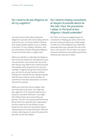 The Bribery Act 2010 – Quick start guide 
6 
Do I need to do due diligence on all my suppliers? 
You only have to think about doing due diligence on persons who will actually perform services for you, or on your behalf. Someone who simply supplies goods to you is unlikely to do that. It is very unlikely, therefore, that you will need to consider doing due diligence on persons further down a supply chain. 
Where you decide to undertake due diligence, how much you need to do will depend on your risk assessment. If you assess the risk as low then all you may need to do is satisfy yourself that people performing services for you (for example, an agent) are genuine and someone you can trust to do your business without bribing. You could do this by making enquiries with business contacts, local chambers of commerce or business associations or via the internet for example. 
Where you think the risks are higher, then you may need to do more. You might ask your agent for a CV, financial statements or accounts, and other references. You might then follow those up to ensure they are genuine. The aim is to satisfy yourself that the person that is to represent your organisation can be trusted not to use bribery on your behalf, but this does not necessarily require sophisticated and costly techniques. Personal contact, allowing you to assess the person for yourself, can be very helpful. 
Do I need to employ consultants or lawyers to provide advice on the risks I face, the procedures I adopt, or the level of due diligence I should undertake? 
No. There is no duty to engage lawyers or consultants in helping you assess what risks you face, what procedures you might adopt or what sort of due diligence you undertake - especially where you consider the risks to be low or non-existent. The Act does not require external verification of any bribery prevention measures you have put in place.  