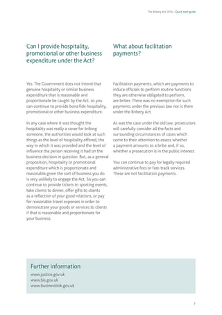 The Bribery Act 2010 – Quick start guide 
7 
Can I provide hospitality, promotional or other business expenditure under the Act? 
Yes. The Government does not intend that genuine hospitality or similar business expenditure that is reasonable and proportionate be caught by the Act, so you can continue to provide bona fide hospitality, promotional or other business expenditure. 
In any case where it was thought the hospitality was really a cover for bribing someone, the authorities would look at such things as the level of hospitality offered, the way in which it was provided and the level of influence the person receiving it had on the business decision in question. But, as a general proposition, hospitality or promotional expenditure which is proportionate and reasonable given the sort of business you do is very unlikely to engage the Act. So you can continue to provide tickets to sporting events, take clients to dinner, offer gifts to clients as a reflection of your good relations, or pay for reasonable travel expenses in order to demonstrate your goods or services to clients if that is reasonable and proportionate for your business. 
What about facilitation payments? 
Facilitation payments, which are payments to induce officials to perform routine functions they are otherwise obligated to perform, are bribes. There was no exemption for such payments under the previous law nor is there under the Bribery Act. 
As was the case under the old law, prosecutors will carefully consider all the facts and surrounding circumstances of cases which come to their attention to assess whether a payment amounts to a bribe and, if so, whether a prosecution is in the public interest. 
You can continue to pay for legally required administrative fees or fast-track services. These are not facilitation payments. 
www.justice.gov.uk 
www.bis.gov.uk 
www.businesslink.gov.uk 
Further information  