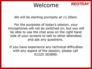 Welcome We will be starting promptly at 11.00am. For the purposes of today’s session, your microphones will not be switched on, but you will be able to use the chat area on the right hand side of your screens to talk to other attendees and ask any questions.  If you have experience any technical difficulties with any aspect of the session, please call  01225 303890. 