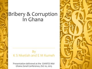 Bribery & Corruption
In Ghana
By
K S Nketiah and E M Kumeh
Presentation delivered at the GHAFES Mid-
Ghana Zonal Conference, Oct 10, 2015
 