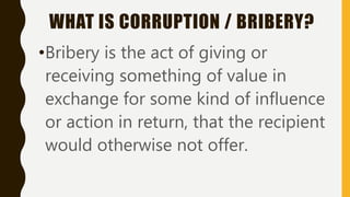 WHAT IS CORRUPTION / BRIBERY?
•Bribery is the act of giving or
receiving something of value in
exchange for some kind of influence
or action in return, that the recipient
would otherwise not offer.
 