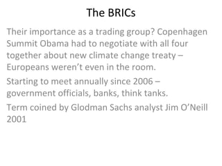 The BRICs Their importance as a trading group? Copenhagen Summit Obama had to negotiate with all four together about new climate change treaty – Europeans weren’t even in the room. Starting to meet annually since 2006 – government officials, banks, think tanks. Term coined by Glodman Sachs analyst Jim O’Neill 2001 