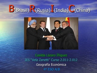 B(Brasil)R(Rusia)I(India)C(China)



             Casilda Lázaro Íñiguez
      IES “Vela Zanetti” Curso 2.011-2.012
              Geografía Económica
                   4º ESO A/B
 
