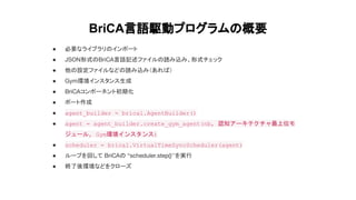 BriCA言語駆動プログラムの概要
● 必要なライブラリのインポート
● JSON形式のBriCA言語記述ファイルの読み込み、形式チェック
● 他の設定ファイルなどの読み込み（あれば）
● Gym環境インスタンス生成
● BriCAコンポーネン...
