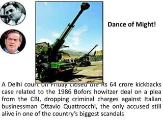 Dance of Might!




A Delhi court on Friday closed the Rs 64 crore kickbacks
case related to the 1986 Bofors howitzer deal on a plea
from the CBI, dropping criminal charges against Italian
businessman Ottavio Quattrocchi, the only accused still
alive in one of the country’s biggest scandals
 