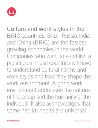 Culture and work styles in the
BRIC countries. Brazil, Russia, India,
and China (BRIC) are the fastest
growing economies in the world.
Companies who want to establish a
presence in these countries will have
to understand cultural norms and
work styles and how they shape the
work environment. A good work
environment addresses the culture
of the group and the humanity of the
individual. It also acknowledges that
some habitat needs are universal.
z                             Research Summary / 2010
 