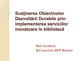 Susţinerea Obiectivelor
Dezvoltării Durabile prin
implementarea serviciilor
inovatoare în bibliotecă
Neli Corobcă,
Şef serviciu BPR Briceni
 