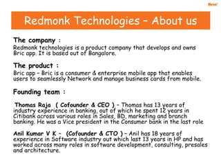 The company :
Redmonk technologies is a product company that develops and owns
Bric app. It is based out of Bangalore.
The product :
Bric app – Bric is a consumer & enterprise mobile app that enables
users to seamlessly Network and manage business cards from mobile.
Founding team :
Thomas Raja ( Cofounder & CEO ) – Thomas has 13 years of
industry experience in banking, out of which he spent 12 years in
Citibank across various roles in Sales, BD, marketing and branch
banking. He was a Vice president in the Consumer bank in the last role
Anil Kumar V K – (Cofounder & CTO ) – Anil has 18 years of
experience in Software industry out which last 13 years in HP and has
worked across many roles in software development, consulting, presales
and architecture.
Redmonk Technologies – About us
 