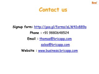 Contact us
Signup form: http://goo.gl/forms/eLW41v889a
Phone : +91 9880648524
Email : thomas@bricapp.com
sales@bricapp.com
Website : www.business.bricapp.com
 