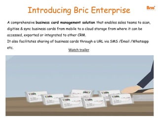 Introducing Bric Enterprise
A comprehensive business card management solution that enables sales teams to scan,
digitise & sync business cards from mobile to a cloud storage from where it can be
accessed, exported or integrated to other CRM.
It also facilitates sharing of business cards through a URL via SMS /Email /Whatsapp
etc.
Watch trailer
 
