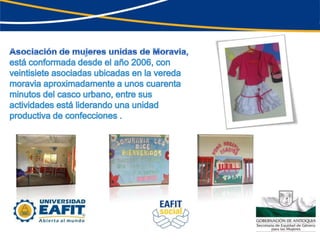 Asociación de mujeres unidas de Moravia,está conformada desde el año 2006, con veintisiete asociadas ubicadas en la vereda moravia aproximadamente a unos cuarenta minutos del casco urbano, entre sus actividades está liderando una unidad productiva de confecciones .
