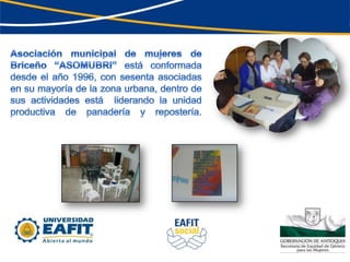 Asociación municipal de mujeres de Briceño “ASOMUBRI” está conformada desde el año 1996, con sesenta asociadas en su mayoría de la zona urbana, dentro de sus actividades está  liderando la unidad productiva de panadería y repostería.