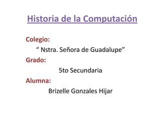 Historia de la Computación Colegio:  “ Nstra. Señora de Guadalupe” Grado: 5to Secundaria  Alumna:  Brizelle Gonzales Hijar 